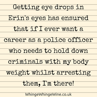 Getting eye drops in Erin's eyes has definitely ensured that if I ever wanted a career as a police officer or bouncer who needed to hold down criminals with my body weight whilst arresting them, I'm there!