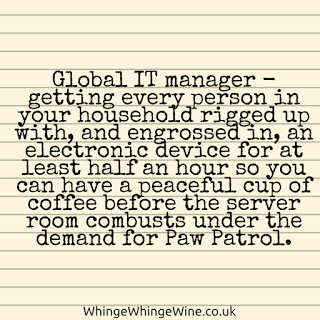 Global IT manager - getting every person in your household rigged up with, and engrossed in, an electronic device for at least half an hour so you can have a peaceful cup of coffee before the server room combusts under the demand for Paw Patrol. Global IT manager - getting every person in your household rigged up with, and engrossed in, an electronic device for at least half an hour so you can have a peaceful cup of coffee before the server room combusts under the demand for Paw Patrol.